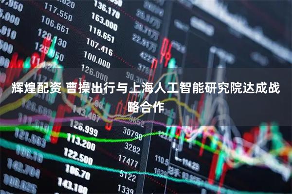 辉煌配资 曹操出行与上海人工智能研究院达成战略合作