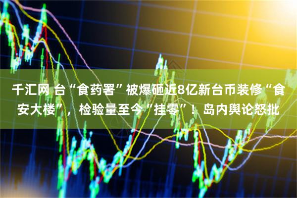 千汇网 台“食药署”被爆砸近8亿新台币装修“食安大楼”，检验量至今“挂零”！岛内舆论怒批
