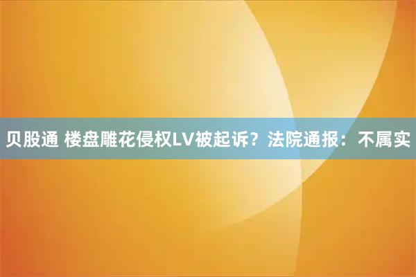 贝股通 楼盘雕花侵权LV被起诉？法院通报：不属实