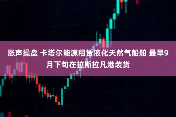 涨声操盘 卡塔尔能源租赁液化天然气船舶 最早9月下旬在拉斯拉凡港装货